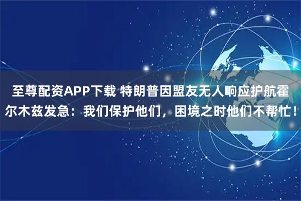 至尊配资APP下载 特朗普因盟友无人响应护航霍尔木兹发急：我们保护他们，困境之时他们不帮忙！