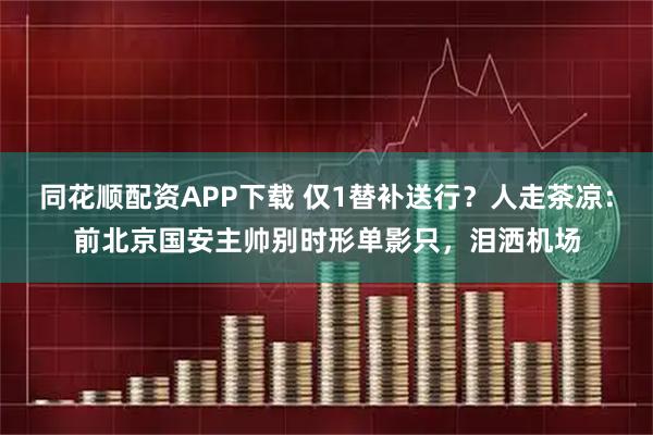 同花顺配资APP下载 仅1替补送行？人走茶凉：前北京国安主帅别时形单影只，泪洒机场
