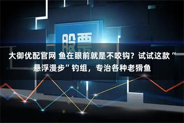 大御优配官网 鱼在眼前就是不咬钩？试试这款“悬浮漫步”钓组，专治各种老猾鱼