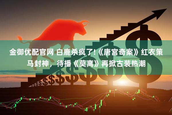 金御优配官网 白鹿杀疯了!《唐宫奇案》红衣策马封神，待播《莫离》再掀古装热潮
