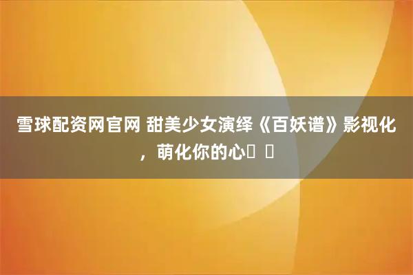 雪球配资网官网 甜美少女演绎《百妖谱》影视化，萌化你的心❤️