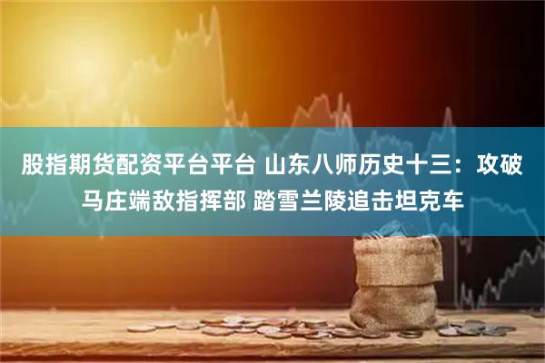 股指期货配资平台平台 山东八师历史十三：攻破马庄端敌指挥部 踏雪兰陵追击坦克车