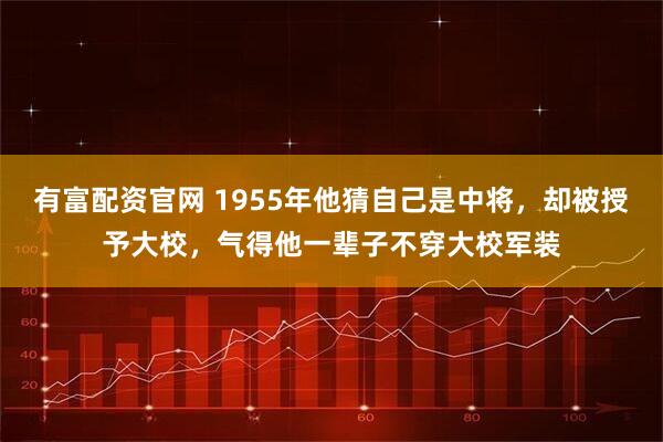有富配资官网 1955年他猜自己是中将，却被授予大校，气得他一辈子不穿大校军装