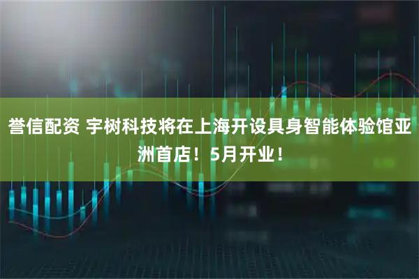 誉信配资 宇树科技将在上海开设具身智能体验馆亚洲首店！5月开业！