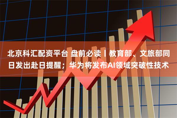 北京科汇配资平台 盘前必读丨教育部、文旅部同日发出赴日提醒；华为将发布AI领域突破性技术