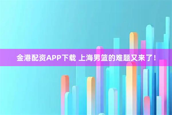 金港配资APP下载 上海男篮的难题又来了！