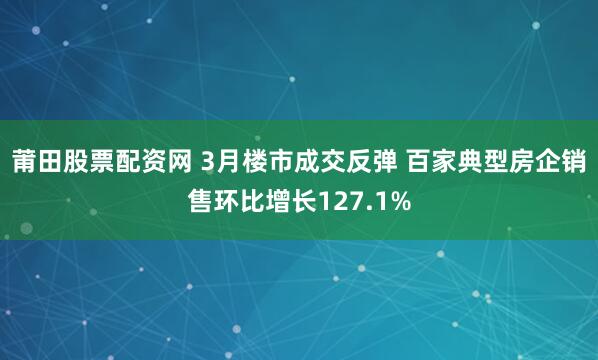 莆田股票配资网 3月楼市成交反弹 百家典型房企销售环比增长127.1%