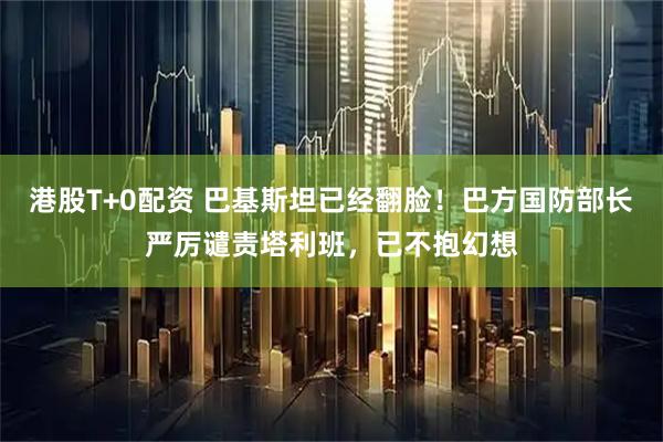 港股T+0配资 巴基斯坦已经翻脸！巴方国防部长严厉谴责塔利班，已不抱幻想