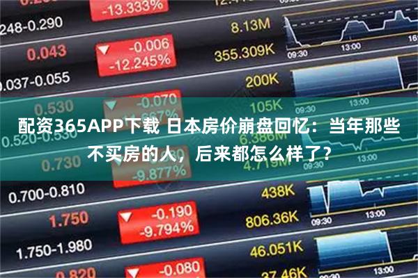 配资365APP下载 日本房价崩盘回忆：当年那些不买房的人，后来都怎么样了？