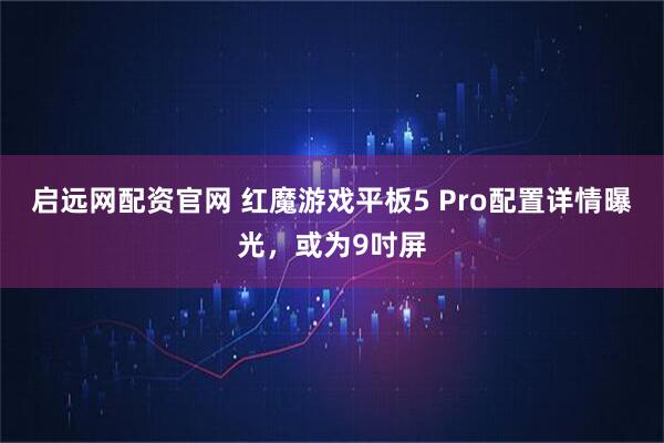 启远网配资官网 红魔游戏平板5 Pro配置详情曝光，或为9吋屏