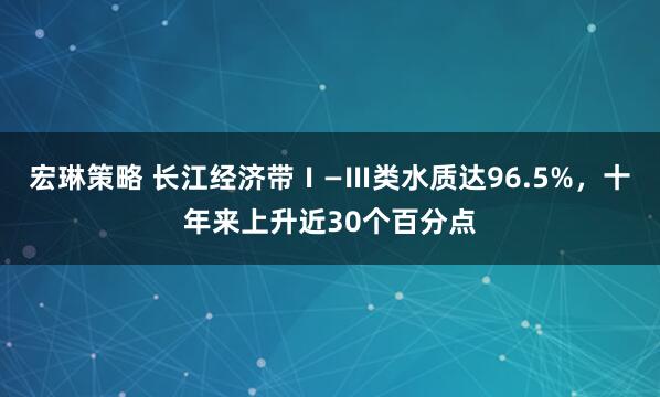 宏琳策略 长江经济带Ⅰ—Ⅲ类水质达96.5%，十年来上升近30个百分点