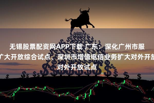 无锡股票配资网APP下载 广东：深化广州市服务业扩大开放综合试点、深圳市增值电信业务扩大对外开放试点