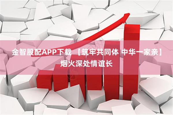 金智股配APP下载 【筑牢共同体 中华一家亲】烟火深处情谊长