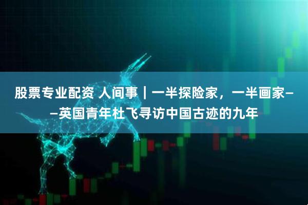 股票专业配资 人间事｜一半探险家，一半画家——英国青年杜飞寻访中国古迹的九年