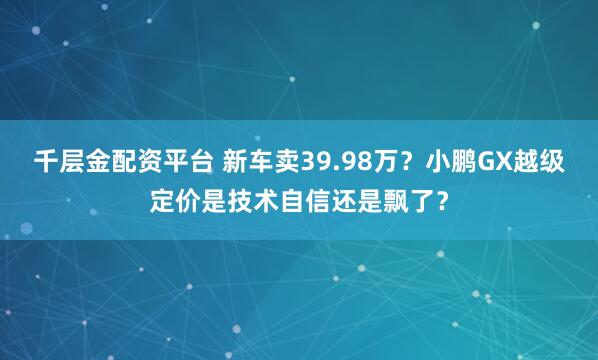 千层金配资平台 新车卖39.98万？小鹏GX越级定价是技术自信还是飘了？