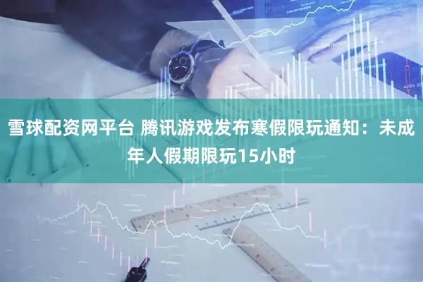 雪球配资网平台 腾讯游戏发布寒假限玩通知：未成年人假期限玩15小时