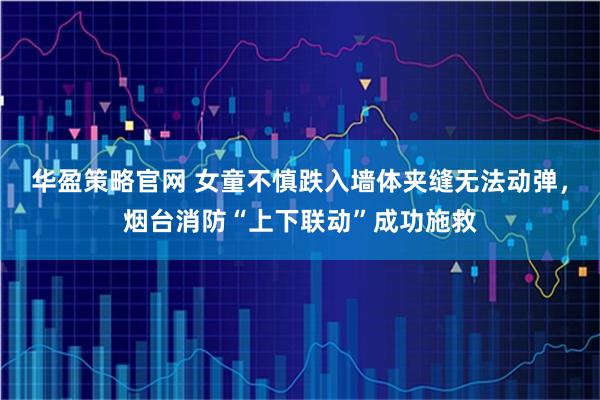 华盈策略官网 女童不慎跌入墙体夹缝无法动弹,烟台消防“上下联动”成功施救