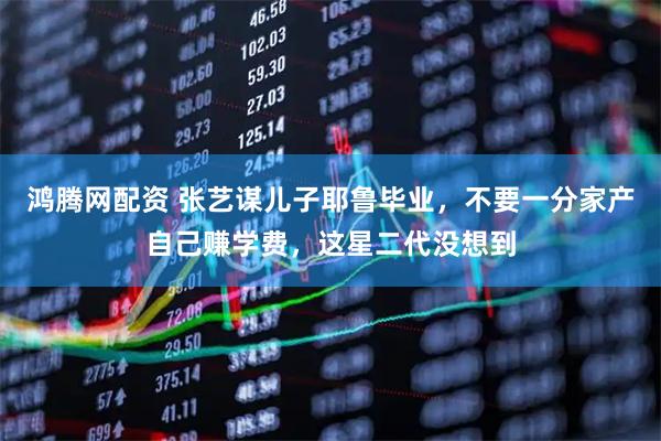 鸿腾网配资 张艺谋儿子耶鲁毕业，不要一分家产自己赚学费，这星二代没想到