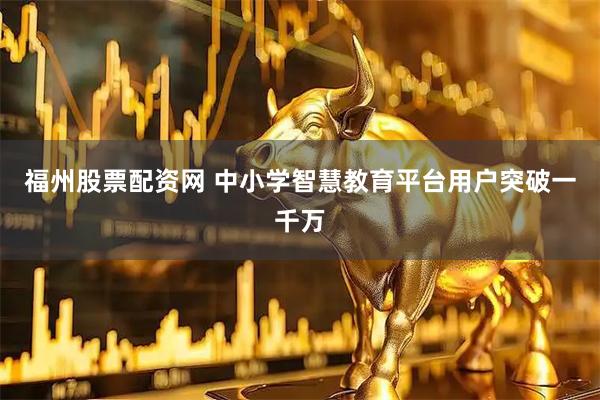 福州股票配资网 中小学智慧教育平台用户突破一千万