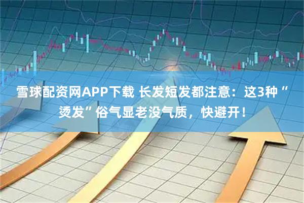 雪球配资网APP下载 长发短发都注意：这3种“烫发”俗气显老没气质，快避开！