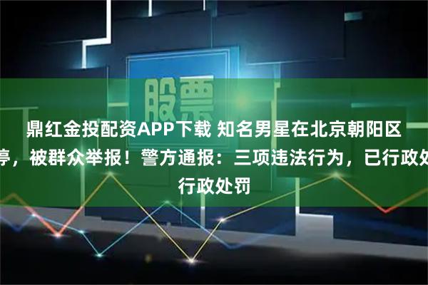鼎红金投配资APP下载 知名男星在北京朝阳区违停，被群众举报！警方通报：三项违法行为，已行政处罚