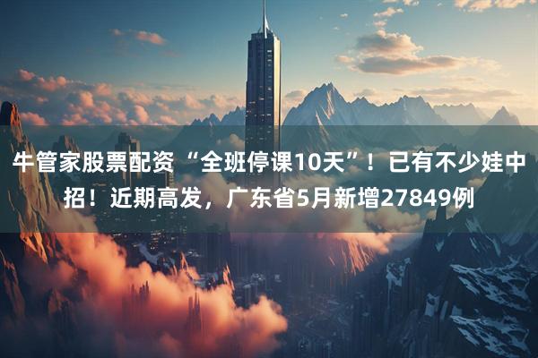 牛管家股票配资 “全班停课10天”！已有不少娃中招！近期高发，广东省5月新增27849例