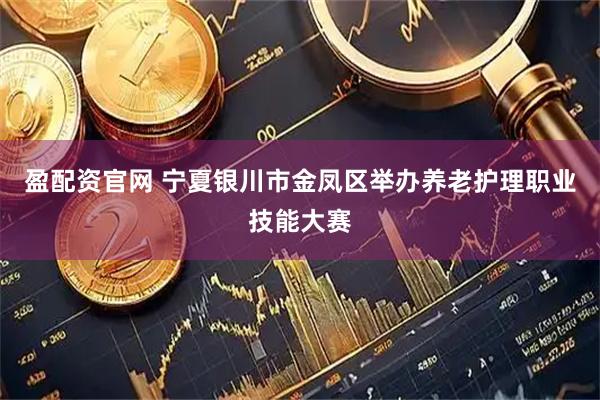 盈配资官网 宁夏银川市金凤区举办养老护理职业技能大赛