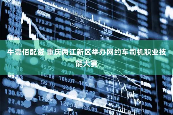 牛壹佰配资 重庆两江新区举办网约车司机职业技能大赛
