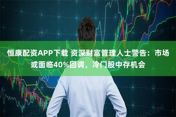 恒康配资APP下载 资深财富管理人士警告:市场或面临40%回调,冷门股中存机会