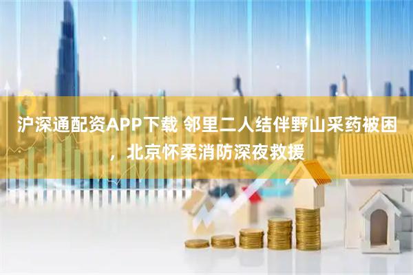 沪深通配资APP下载 邻里二人结伴野山采药被困，北京怀柔消防深夜救援