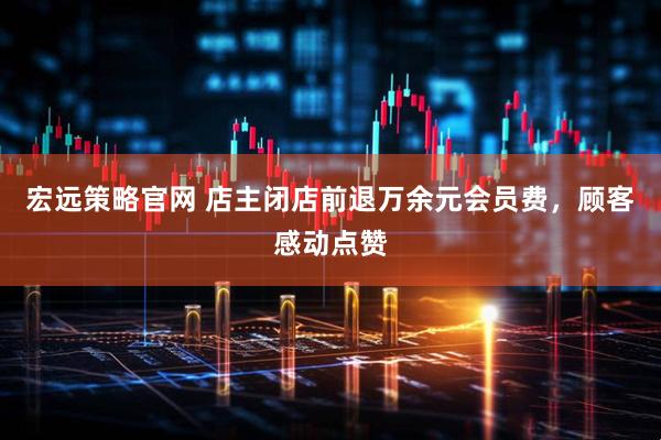 宏远策略官网 店主闭店前退万余元会员费，顾客感动点赞