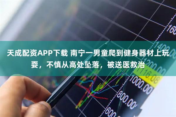 天成配资APP下载 南宁一男童爬到健身器材上玩耍，不慎从高处坠落，被送医救治