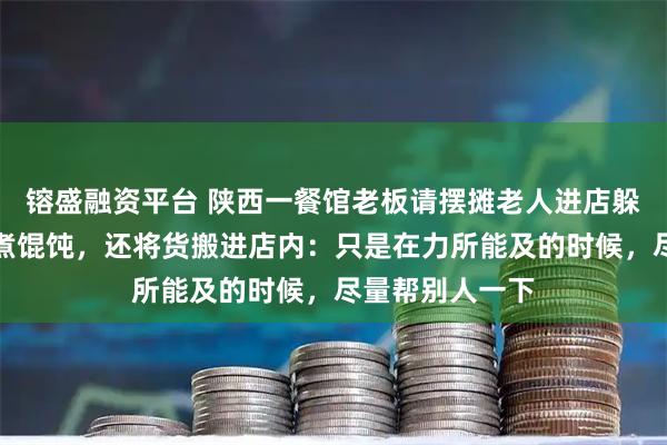 镕盛融资平台 陕西一餐馆老板请摆摊老人进店躲雨，递毛巾、煮馄饨，还将货搬进店内：只是在力所能及的时候，尽量帮别人一下