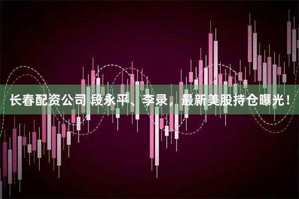 长春配资公司 段永平、李录，最新美股持仓曝光！