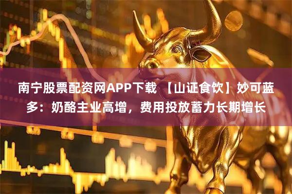 南宁股票配资网APP下载 【山证食饮】妙可蓝多:奶酪主业高增,费用投放蓄力长期增长
