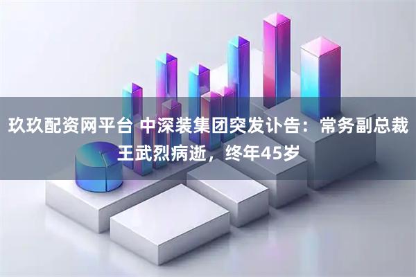 玖玖配资网平台 中深装集团突发讣告：常务副总裁王武烈病逝，终年45岁