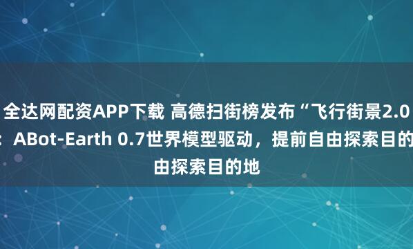 全达网配资APP下载 高德扫街榜发布“飞行街景2.0”：ABot-Earth 0.7世界模型驱动，提前自由探索目的地
