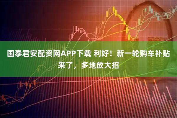 国泰君安配资网APP下载 利好！新一轮购车补贴来了，多地放大招