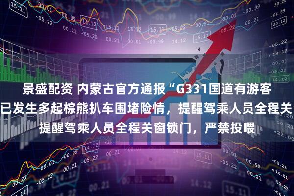 景盛配资 内蒙古官方通报“G331国道有游客投喂野生棕熊”：已发生多起棕熊扒车围堵险情，提醒驾乘人员全程关窗锁门，严禁投喂